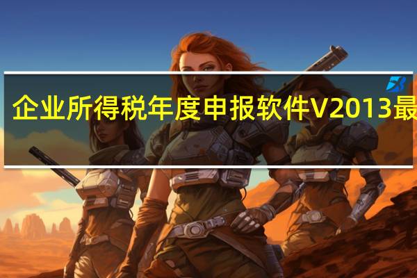 企业所得税年度申报软件 V2013 最新版（企业所得税年度申报软件 V2013 最新版功能简介）