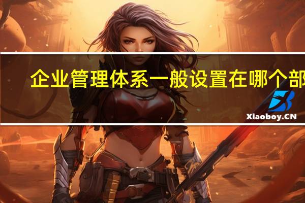 企业管理体系一般设置在哪个部门（企业管理体系有哪些）