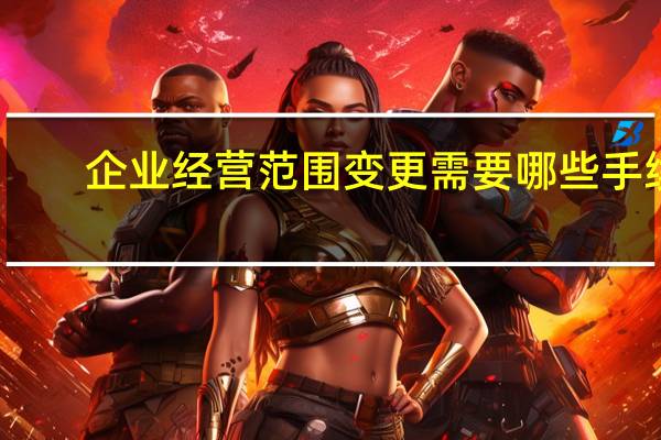 企业经营范围变更需要哪些手续（企业经营范围变更需要哪些资料）