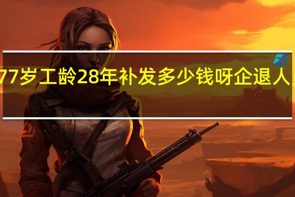 企退老人77岁工龄28年补发多少钱呀 企退人员补发工龄工资