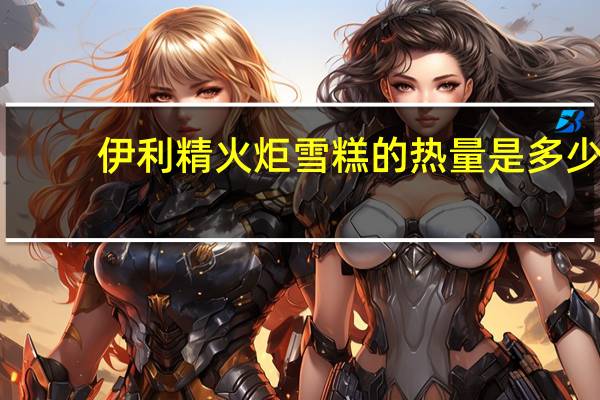 伊利 精火炬雪糕的热量是多少