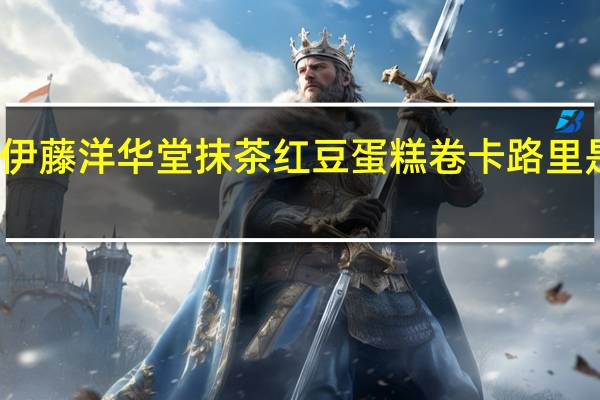 伊藤洋华堂 抹茶红豆蛋糕卷卡路里是多少