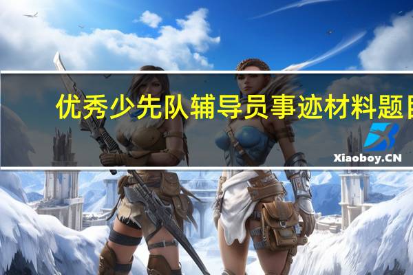 优秀少先队辅导员事迹材料题目（优秀少先队辅导员事迹材料）