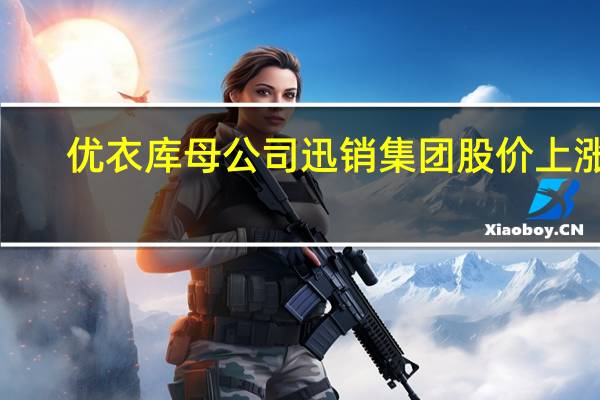 优衣库母公司迅销集团股价上涨6.2%创自4月14日以来最高涨幅