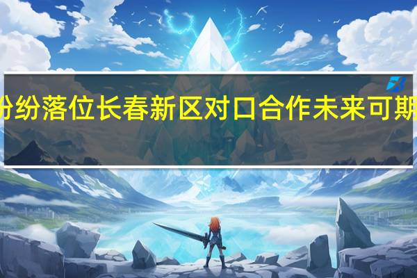 优质项目纷纷落位长春新区对口合作未来可期 到底什么情况嘞