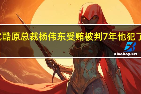 优酷原总裁杨伟东受贿被判7年 他犯了什么罪