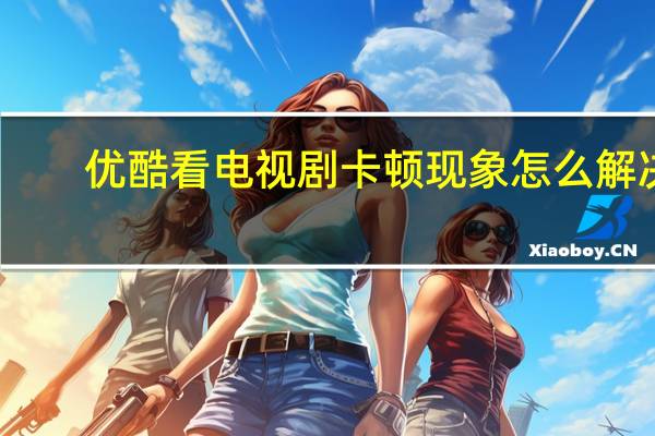 优酷看电视剧卡顿现象怎么解决（优酷看电视剧）