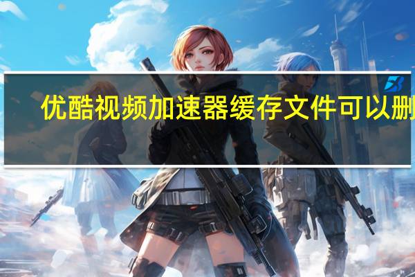 优酷视频加速器缓存文件可以删吗（优酷视频加速）