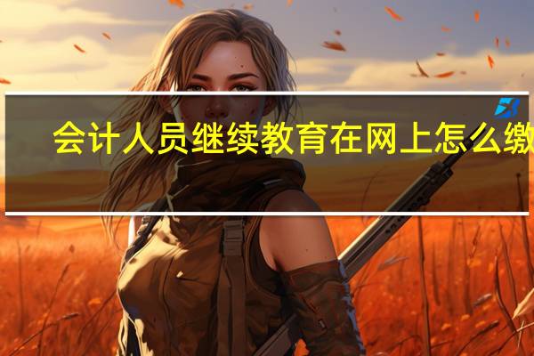 会计人员继续教育在网上怎么缴费