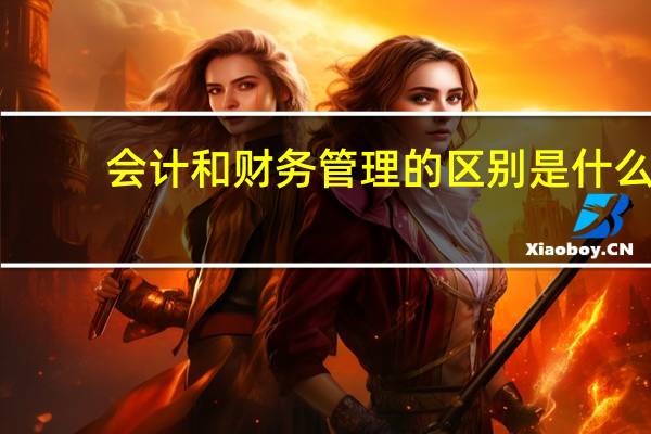 会计和财务管理的区别是什么（会计和财务管理的区别）
