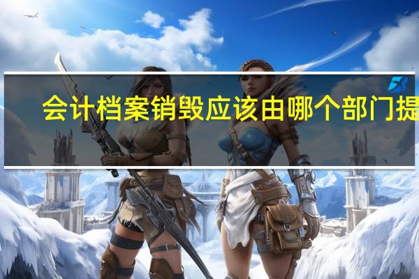 会计档案销毁应该由哪个部门提出