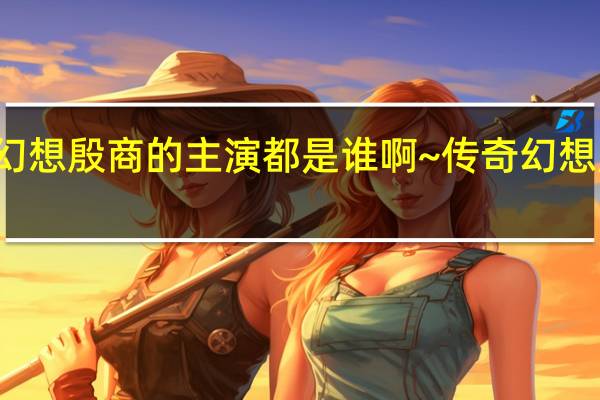 传奇幻想殷商的主演都是谁啊~ 传奇幻想殷商片尾曲
