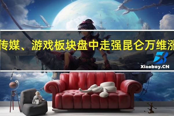 传媒、游戏板块盘中走强 昆仑万维涨超6%