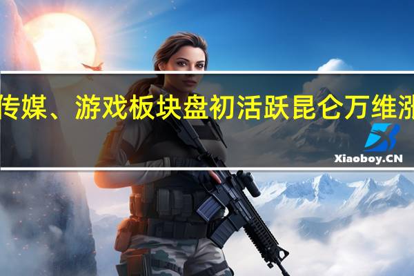 传媒、游戏板块盘初活跃 昆仑万维涨超7%