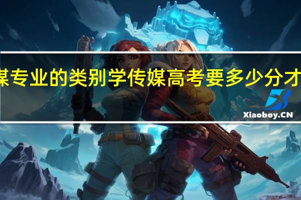 传媒专业的类别 学传媒高考要多少分才能上本科