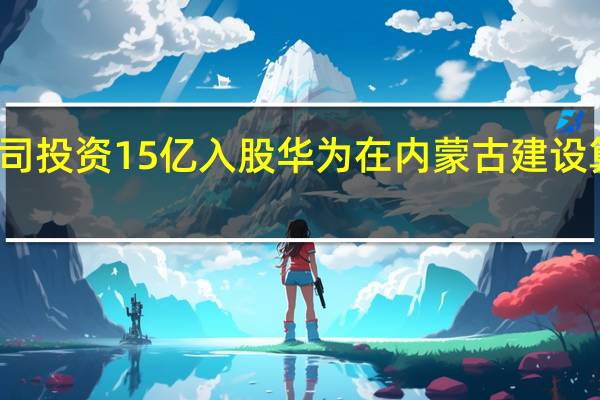 传闻公司投资15亿入股华为在内蒙古建设算力枢纽集群？内蒙新华：未开展有关投资或合作