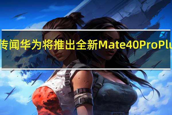 传闻华为将推出全新Mate 40 Pro Plus机型