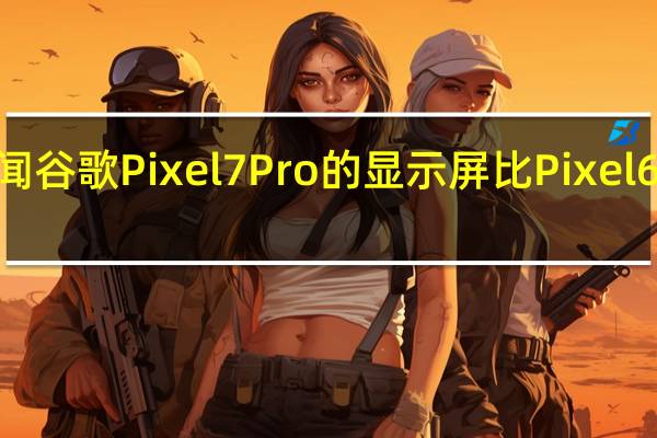 传闻谷歌Pixel7Pro的显示屏比Pixel6Pro更亮
