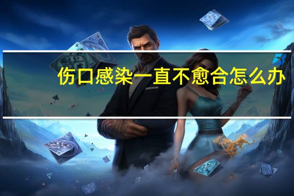 伤口感染一直不愈合怎么办（伤口感染）