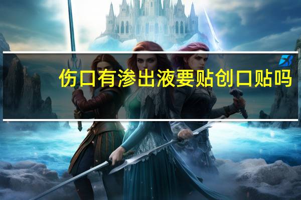 伤口有渗出液要贴创口贴吗（伤口有渗出液要擦掉吗）