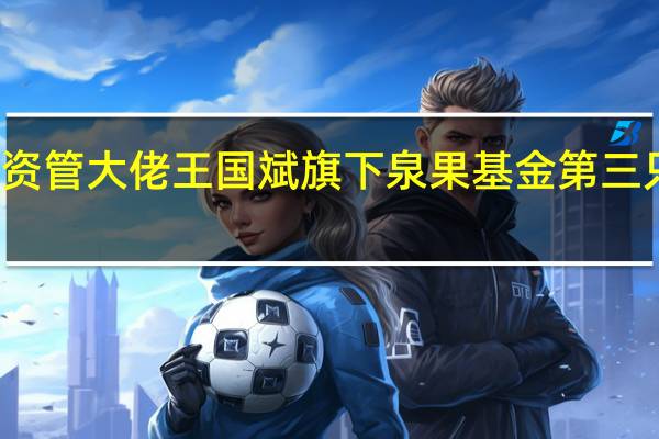 低位布局资管大佬王国斌旗下泉果基金第三只公募浮出水面