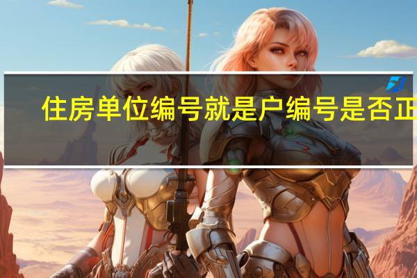 住房单位编号就是户编号是否正确（住房单元编号就是户编号）