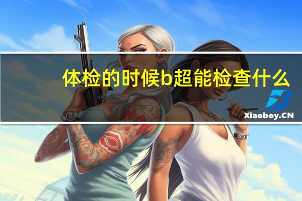 体检的时候b超能检查什么(体检b超能检查出什么)
