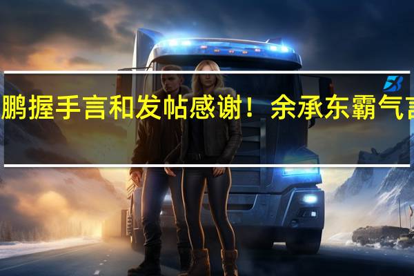 何小鹏握手言和发帖感谢！余承东霸气言论被翻出：智能汽车看华为 跟紧才不被淘汰