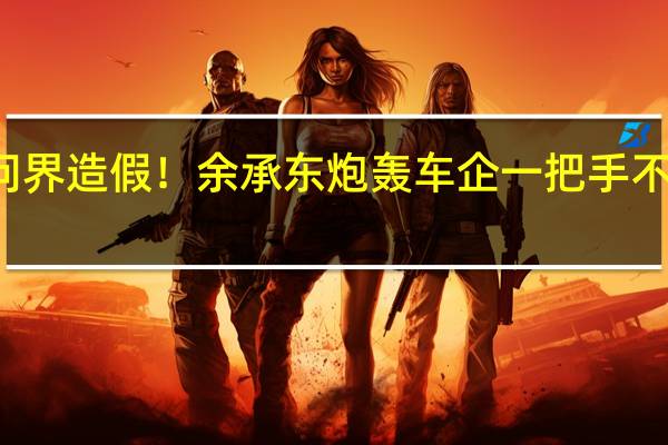 何小鹏称问界造假！余承东炮轰车企一把手不懂AEB 视频作者/理想回应