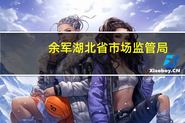 余军湖北省市场监管局（湖北省市场监管局）