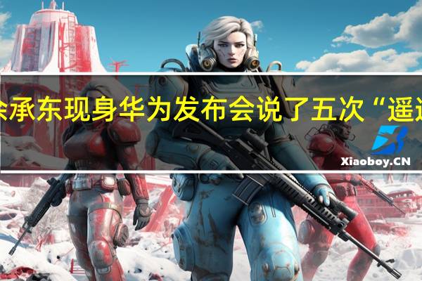 余承东现身华为发布会说了五次“遥遥领先”