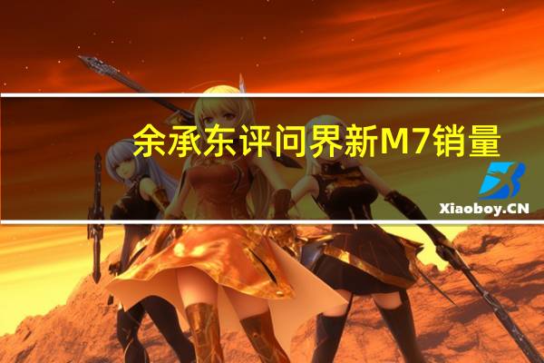 余承东评问界新M7销量：起死回生真不容易