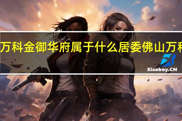 佛山万科金御华府属于什么居委 佛山万科金御华府