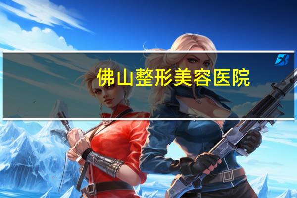 佛山整形美容医院(佛山美容医院最好的是哪家)