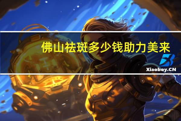 佛山祛斑多少钱助力美来(佛山第一人民医院激光祛斑能刷社保吗)