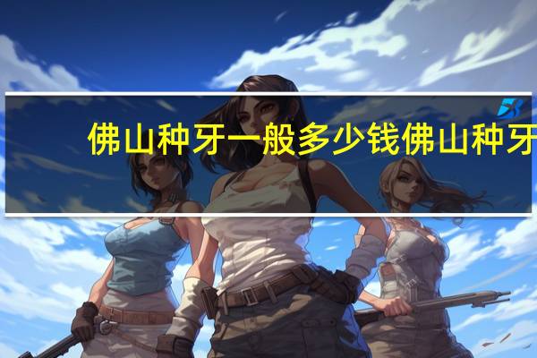 佛山种牙一般多少钱 佛山种牙哪个医院便宜又好