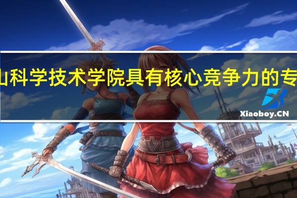 佛山科学技术学院具有核心竞争力的专业有哪些