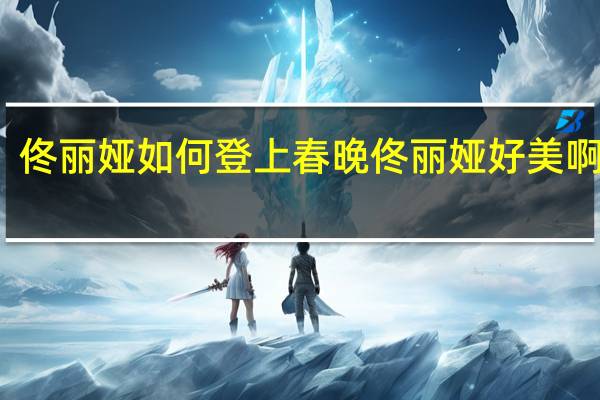 佟丽娅如何登上春晚 佟丽娅好美啊春晚