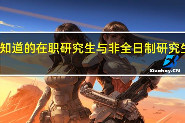 你所不知道的在职研究生与非全日制研究生之间的差异
