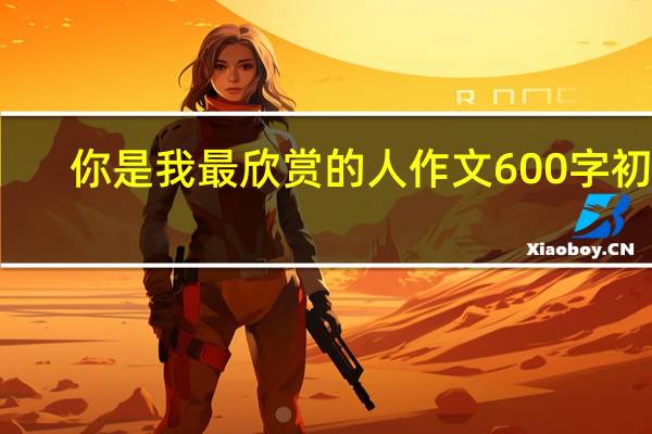 你是我最欣赏的人作文600字初中（你是我最欣赏的人作文600字）