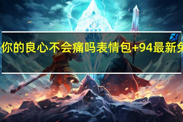 你的良心不会痛吗表情包 +94 最新免费版（你的良心不会痛吗表情包 +94 最新免费版功能简介）