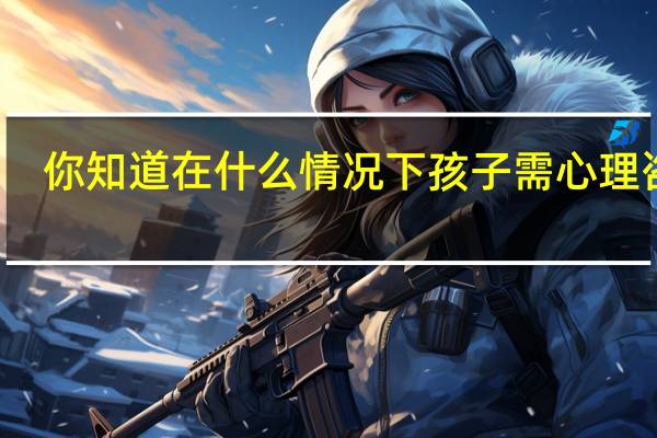 你知道在什么情况下孩子需心理咨询