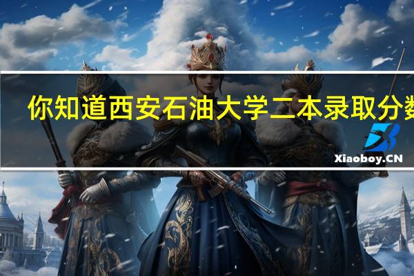 你知道西安石油大学二本录取分数线