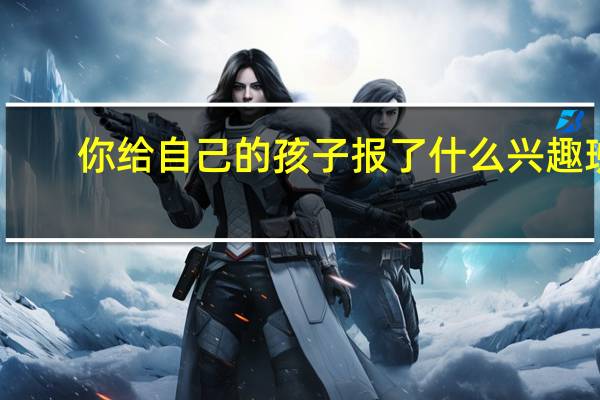 你给自己的孩子报了什么兴趣班，孩子学得咋样了