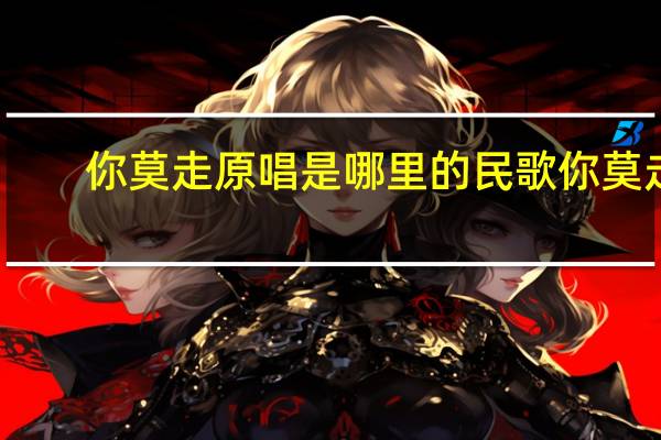 你莫走原唱是哪里的民歌 你莫走(完整版)原唱