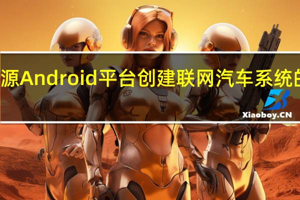 使用开源Android平台创建联网汽车系统的下一代产品