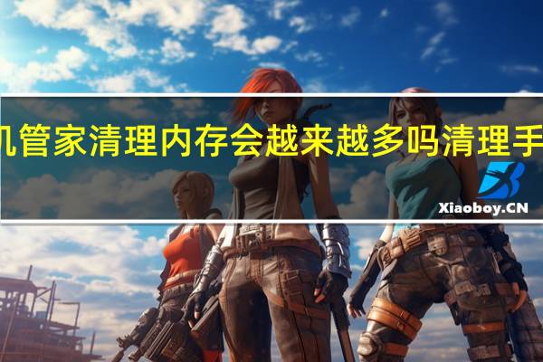 使用手机管家清理内存会越来越多吗 清理手机内存的软件