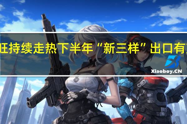 供需两旺持续走热 下半年“新三样”出口有望延续高景气