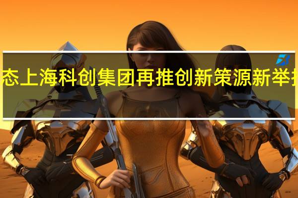 依托强大生态上海科创集团再推创新策源新举措 到底什么情况嘞