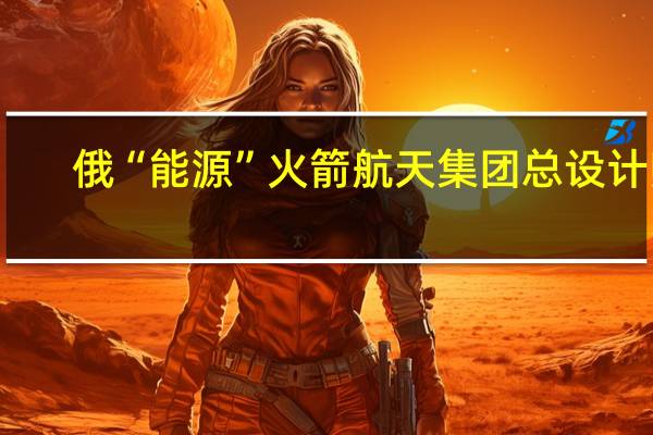 俄“能源”火箭航天集团总设计师：国际空间站俄罗斯舱段将使用至2028年